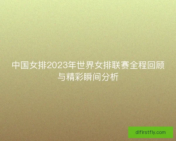 中国女排2023年世界女排联赛全程回顾与精彩瞬间分析