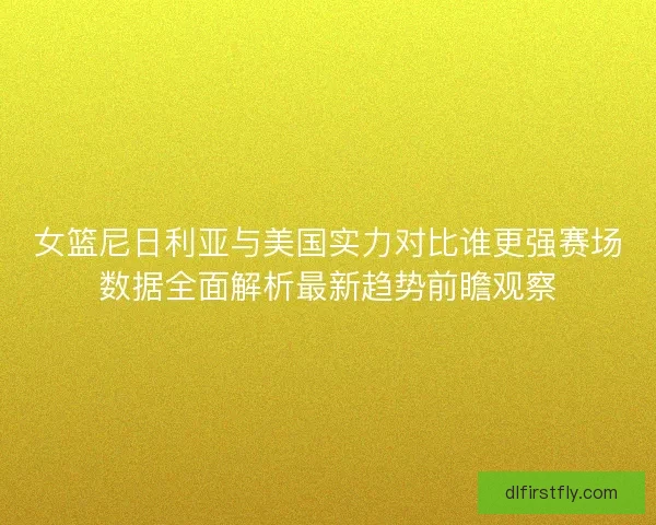 女篮尼日利亚与美国实力对比谁更强赛场数据全面解析最新趋势前瞻观察