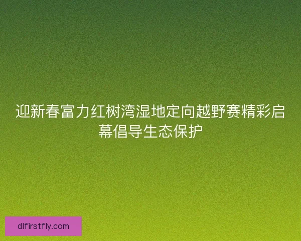 迎新春富力红树湾湿地定向越野赛精彩启幕倡导生态保护