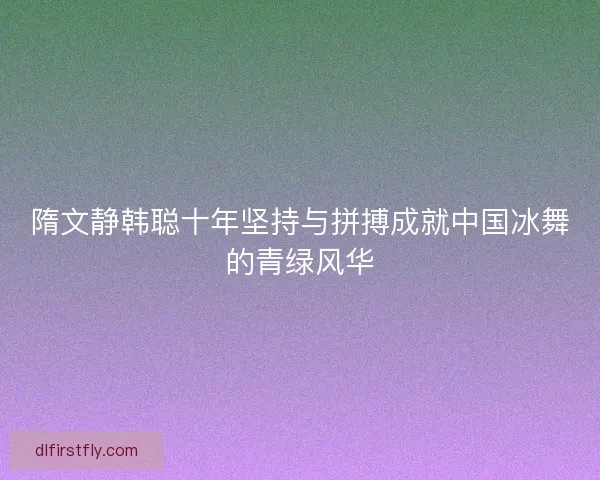 隋文静韩聪十年坚持与拼搏成就中国冰舞的青绿风华