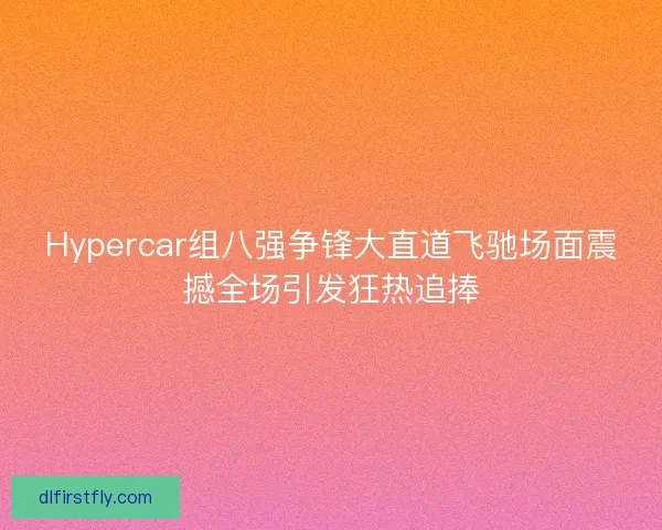 Hypercar组八强争锋大直道飞驰场面震撼全场引发狂热追捧