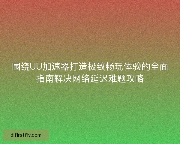 围绕UU加速器打造极致畅玩体验的全面指南解决网络延迟难题攻略