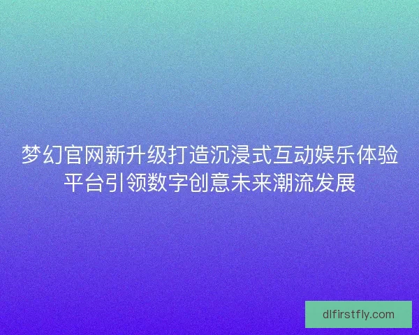 梦幻官网新升级打造沉浸式互动娱乐体验平台引领数字创意未来潮流发展