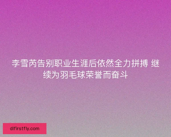 李雪芮告别职业生涯后依然全力拼搏 继续为羽毛球荣誉而奋斗